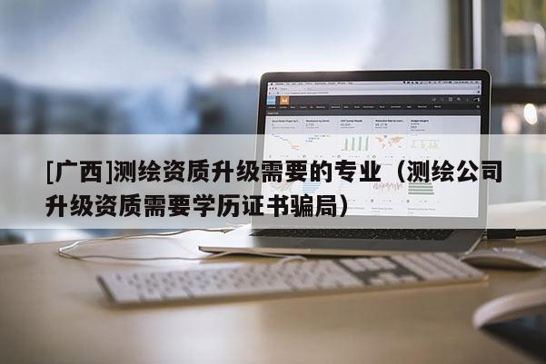 [廣西]測繪資質(zhì)升級(jí)需要的專業(yè)（測繪公司升級(jí)資質(zhì)需要學(xué)歷證書騙局）