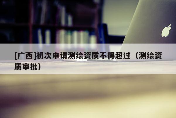 [廣西]初次申請測繪資質不得超過（測繪資質審批）