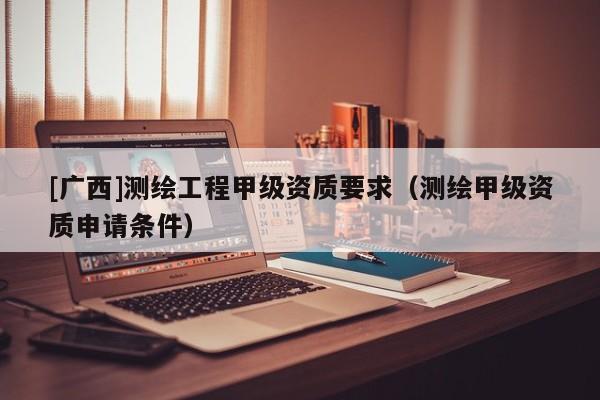 [廣西]測繪工程甲級資質要求（測繪甲級資質申請條件）