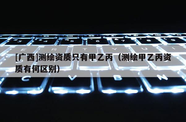 [廣西]測繪資質只有甲乙丙（測繪甲乙丙資質有何區別）