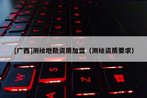 [廣西]測繪地勘資質加盟（測繪資質要求）
