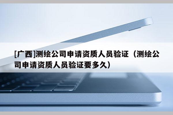 [廣西]測繪公司申請資質人員驗證（測繪公司申請資質人員驗證要多久）