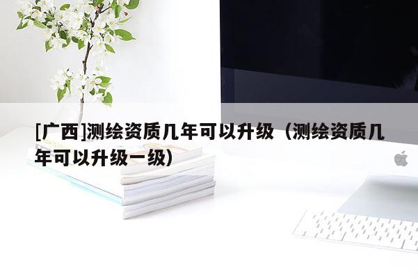 [廣西]測繪資質幾年可以升級（測繪資質幾年可以升級一級）