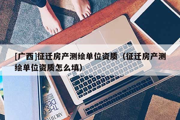 [廣西]征遷房產測繪單位資質（征遷房產測繪單位資質怎么填）