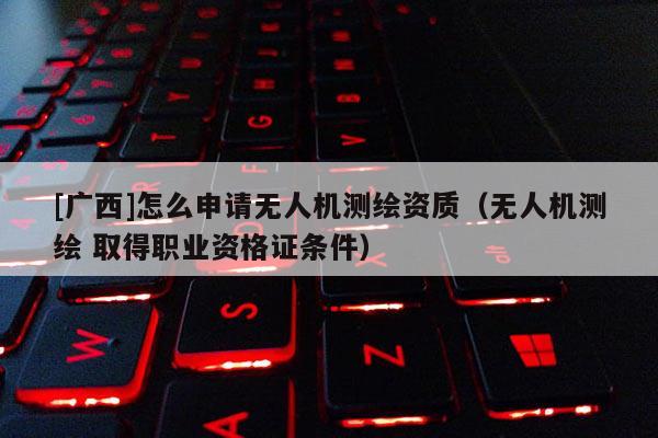 [廣西]怎么申請無人機測繪資質(zhì)（無人機測繪 取得職業(yè)資格證條件）