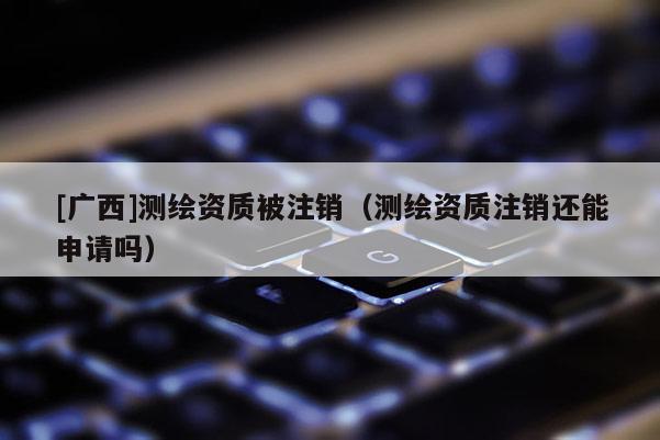[廣西]測繪資質被注銷（測繪資質注銷還能申請嗎）