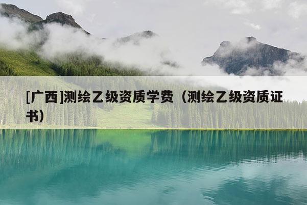 [廣西]測繪乙級資質學費（測繪乙級資質證書）