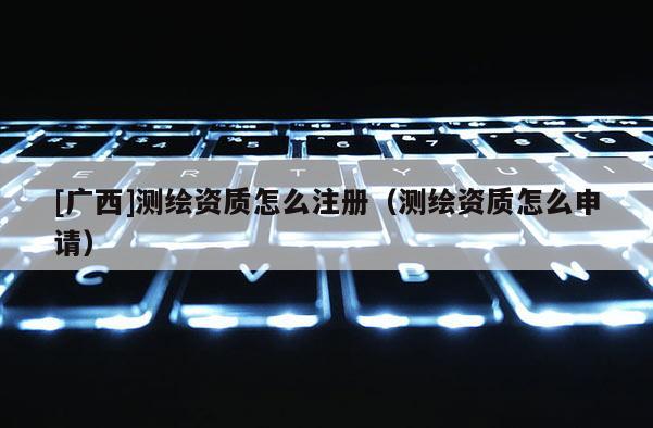 [廣西]測繪資質怎么注冊（測繪資質怎么申請）