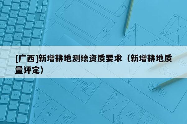 [廣西]新增耕地測繪資質(zhì)要求（新增耕地質(zhì)量評定）