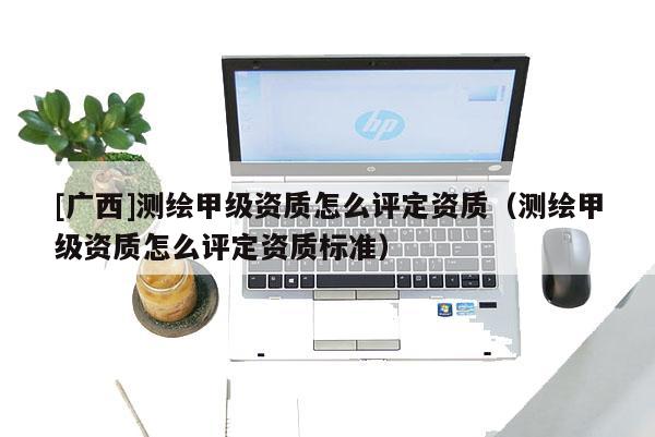 [廣西]測繪甲級資質怎么評定資質（測繪甲級資質怎么評定資質標準）