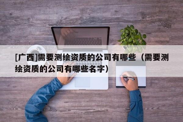 [廣西]需要測繪資質的公司有哪些（需要測繪資質的公司有哪些名字）