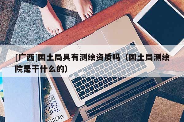 [廣西]國土局具有測繪資質嗎（國土局測繪院是干什么的）