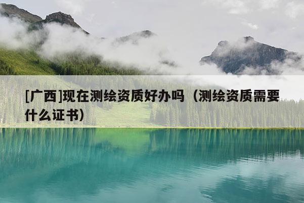 [廣西]現在測繪資質好辦嗎（測繪資質需要什么證書）