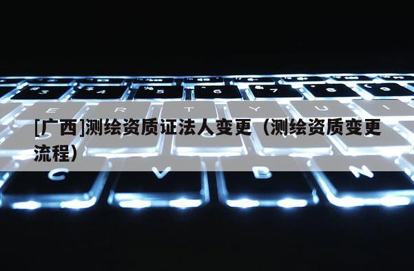 [廣西]測繪資質證法人變更（測繪資質變更流程）