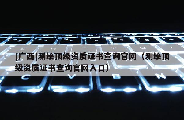[廣西]測繪頂級資質證書查詢官網（測繪頂級資質證書查詢官網入口）