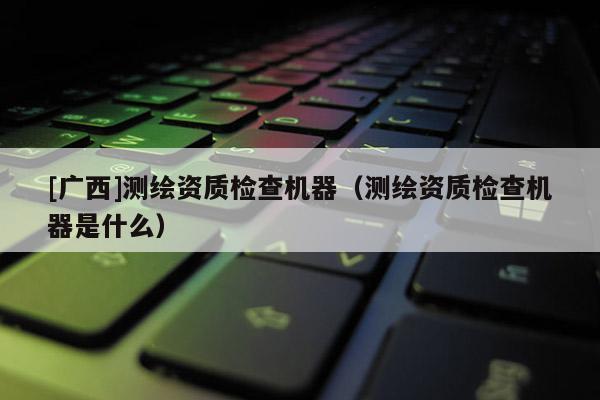 [廣西]測(cè)繪資質(zhì)檢查機(jī)器（測(cè)繪資質(zhì)檢查機(jī)器是什么）