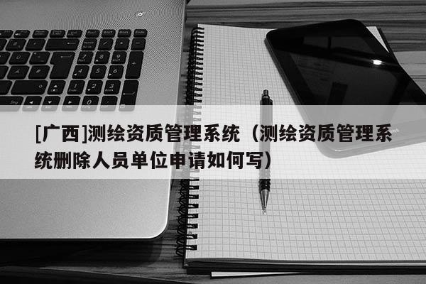 [廣西]測繪資質管理系統（測繪資質管理系統刪除人員單位申請如何寫）