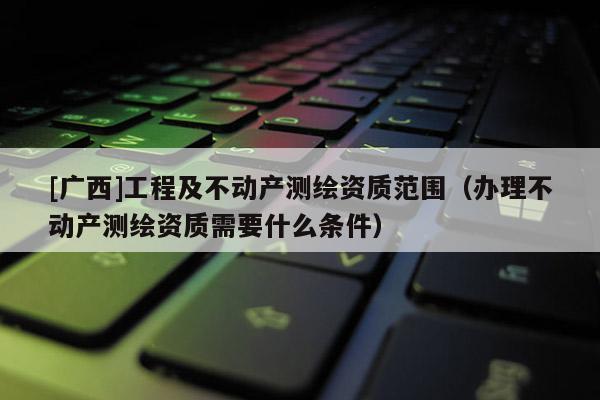 [廣西]工程及不動產測繪資質范圍（辦理不動產測繪資質需要什么條件）