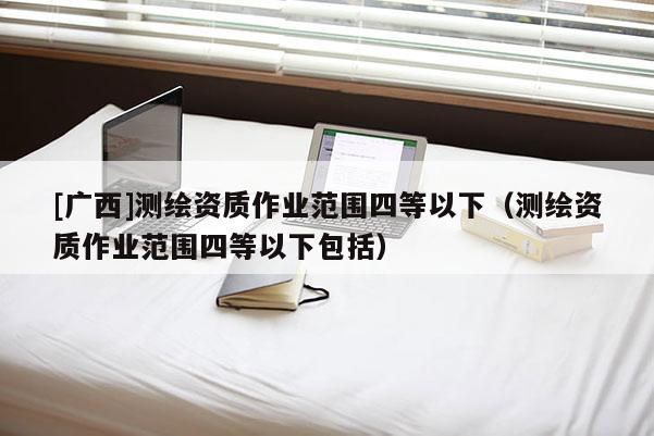 [廣西]測繪資質(zhì)作業(yè)范圍四等以下（測繪資質(zhì)作業(yè)范圍四等以下包括）