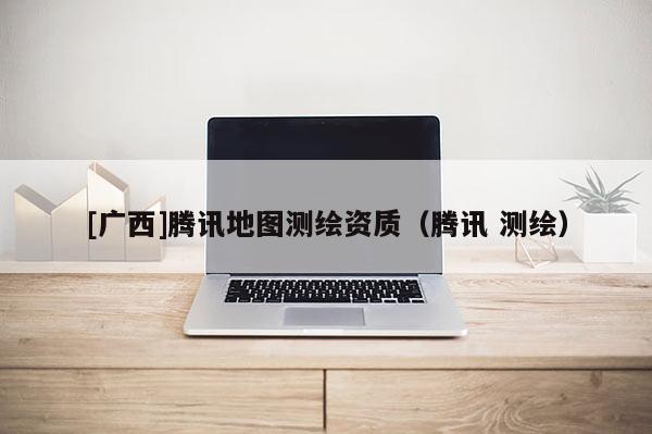 [廣西]騰訊地圖測繪資質（騰訊 測繪）