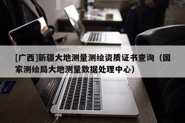[廣西]新疆大地測量測繪資質證書查詢（國家測繪局大地測量數據處理中心）