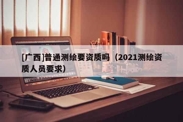 [廣西]普通測繪要資質(zhì)嗎（2021測繪資質(zhì)人員要求）