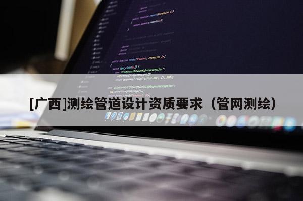 [廣西]測繪管道設(shè)計(jì)資質(zhì)要求（管網(wǎng)測繪）