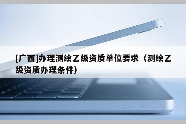 [廣西]辦理測(cè)繪乙級(jí)資質(zhì)單位要求（測(cè)繪乙級(jí)資質(zhì)辦理?xiàng)l件）