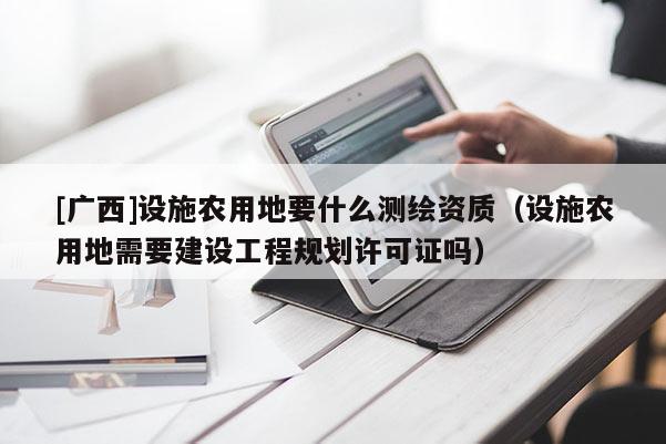 [廣西]設(shè)施農(nóng)用地要什么測(cè)繪資質(zhì)（設(shè)施農(nóng)用地需要建設(shè)工程規(guī)劃許可證嗎）