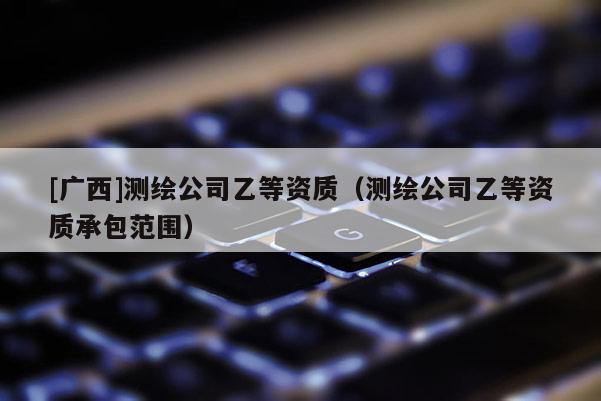 [廣西]測繪公司乙等資質（測繪公司乙等資質承包范圍）