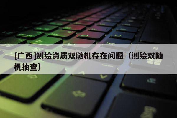 [廣西]測繪資質雙隨機存在問題（測繪雙隨機抽查）