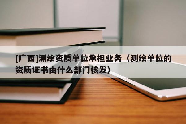 [廣西]測繪資質單位承擔業務（測繪單位的資質證書由什么部門核發）