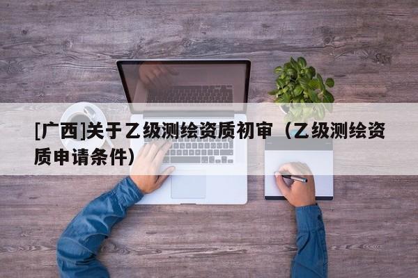 [廣西]關于乙級測繪資質初審（乙級測繪資質申請條件）