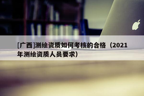 [廣西]測繪資質如何考核的合格（2021年測繪資質人員要求）