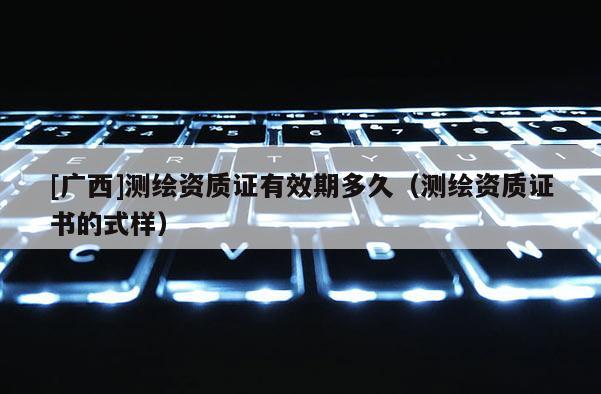 [廣西]測繪資質證有效期多久（測繪資質證書的式樣）