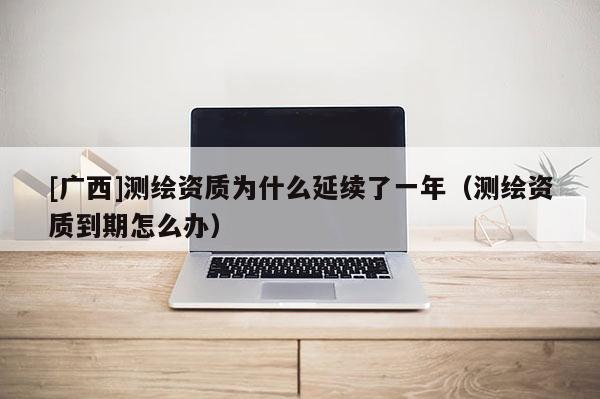 [廣西]測繪資質(zhì)為什么延續(xù)了一年（測繪資質(zhì)到期怎么辦）