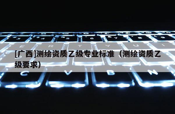 [廣西]測繪資質乙級專業標準（測繪資質乙級要求）