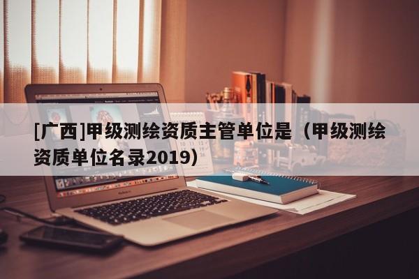 [廣西]甲級測繪資質主管單位是（甲級測繪資質單位名錄2019）