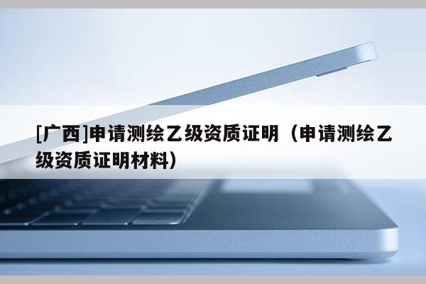 [廣西]申請測繪乙級資質(zhì)證明（申請測繪乙級資質(zhì)證明材料）