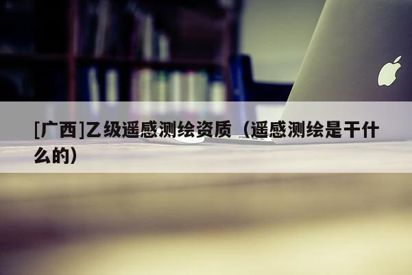[廣西]乙級遙感測繪資質（遙感測繪是干什么的）