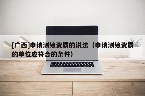 [廣西]申請測繪資質的說法（申請測繪資質的單位應符合的條件）
