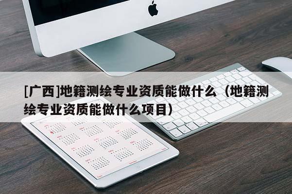 [廣西]地籍測繪專業資質能做什么（地籍測繪專業資質能做什么項目）