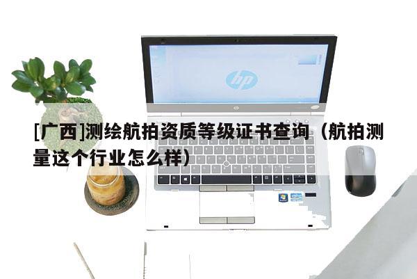 [廣西]測繪航拍資質等級證書查詢（航拍測量這個行業怎么樣）