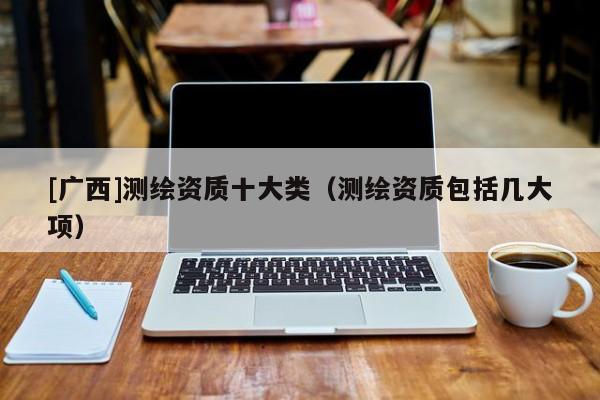 [廣西]測繪資質十大類（測繪資質包括幾大項）