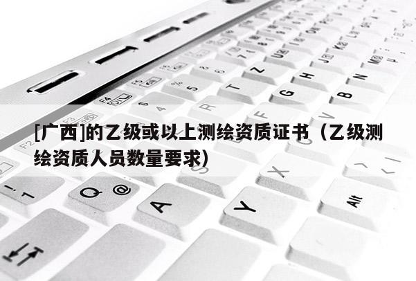 [廣西]的乙級或以上測繪資質證書（乙級測繪資質人員數量要求）