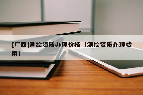 [廣西]測繪資質辦理價格（測繪資質辦理費用）