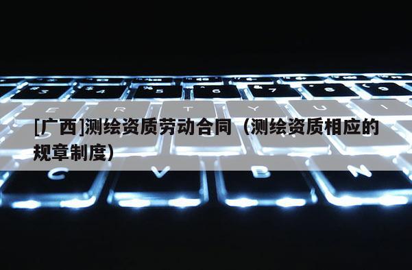 [廣西]測繪資質(zhì)勞動合同（測繪資質(zhì)相應(yīng)的規(guī)章制度）