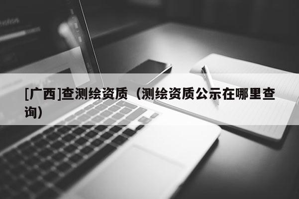 [廣西]查測繪資質（測繪資質公示在哪里查詢）