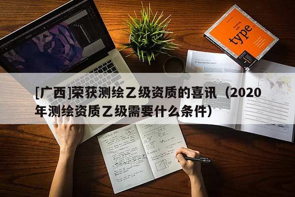 [廣西]榮獲測繪乙級資質的喜訊（2020年測繪資質乙級需要什么條件）