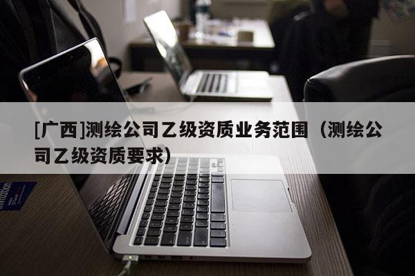[廣西]測繪公司乙級資質業務范圍（測繪公司乙級資質要求）